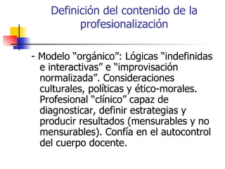 Definición del contenido de la
          profesionalización

- Modelo “orgánico”: Lógicas “indefinidas
  e interactivas” e “improvisación
  normalizada”. Consideraciones
  culturales, políticas y ético-morales.
  Profesional “clínico” capaz de
  diagnosticar, definir estrategias y
  producir resultados (mensurables y no
  mensurables). Confía en el autocontrol
  del cuerpo docente.
 