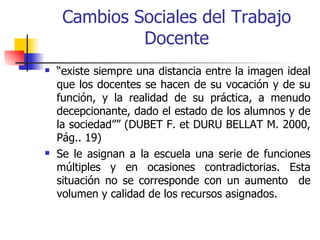 Cambios Sociales del Trabajo
              Docente
   “existe siempre una distancia entre la imagen ideal
    que los docentes se hacen de su vocación y de su
    función, y la realidad de su práctica, a menudo
    decepcionante, dado el estado de los alumnos y de
    la sociedad”” (DUBET F. et DURU BELLAT M. 2000,
    Pág.. 19)
   Se le asignan a la escuela una serie de funciones
    múltiples y en ocasiones contradictorias. Esta
    situación no se corresponde con un aumento de
    volumen y calidad de los recursos asignados.
 