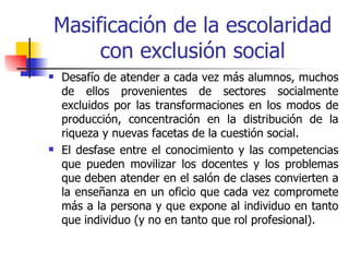 Masificación de la escolaridad
     con exclusión social
   Desafío de atender a cada vez más alumnos, muchos
    de ellos provenientes de sectores socialmente
    excluidos por las transformaciones en los modos de
    producción, concentración en la distribución de la
    riqueza y nuevas facetas de la cuestión social.
   El desfase entre el conocimiento y las competencias
    que pueden movilizar los docentes y los problemas
    que deben atender en el salón de clases convierten a
    la enseñanza en un oficio que cada vez compromete
    más a la persona y que expone al individuo en tanto
    que individuo (y no en tanto que rol profesional).
 