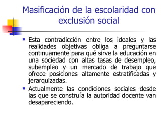 Masificación de la escolaridad con
         exclusión social
   Esta contradicción entre los ideales y las
    realidades objetivas obliga a preguntarse
    continuamente para qué sirve la educación en
    una sociedad con altas tasas de desempleo,
    subempleo y un mercado de trabajo que
    ofrece posiciones altamente estratificadas y
    jerarquizadas.
   Actualmente las condiciones sociales desde
    las que se construía la autoridad docente van
    desapareciendo.
 