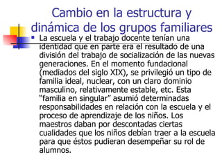 Cambio en la estructura y
dinámica de los grupos familiares
   La escuela y el trabajo docente tenían una
    identidad que en parte era el resultado de una
    división del trabajo de socialización de las nuevas
    generaciones. En el momento fundacional
    (mediados del siglo XIX), se privilegió un tipo de
    familia ideal, nuclear, con un claro dominio
    masculino, relativamente estable, etc. Esta
    “familia en singular” asumió determinadas
    responsabilidades en relación con la escuela y el
    proceso de aprendizaje de los niños. Los
    maestros daban por descontadas ciertas
    cualidades que los niños debían traer a la escuela
    para que éstos pudieran desempeñar su rol de
    alumnos.
 