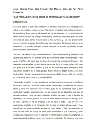 Juan Ignacio Pozo, Nora Scheuer, Mar Mateos, María del Puy Pérez
Echeverría
“LAS TEORÍAS IMPLÍCITAS SOBRE EL APRENDIZAJE Y LA ENSEÑANZA”
Editorial Grano
Se habla sobre el cómo los profesores y alumnos adquieren sus concepciones
sobre el aprendizaje, es por eso que “las teorías implícitas” sobre el aprendizaje y
la enseñanza. Para mejorar el aprendizaje de los alumnos, el docente debe de
crear nuevas formas de trabajo, modificando creencias implícitas, pues no solo
debemos de estar dando mucha teoría a los alumnos, y no solo proporcionar
nuevos recursos o pautas de acción para que aprendan. Se debe de apoyar, y no
quedarnos con un solo concepto, si no ir más allá de un solo significado, porque
confundiríamos a los alumnos.
Atkinson y Claxton “la importancia de la articulación conscientes y deliberada del
aprendizaje, tanto de los demás como de uno mismo, está sobreestimada”. Para
poder enseñar está claro que se debe de mejorar las técnicas de trabajo, y los
docentes no solo deben de decir lo que saben por decir, si no que deben de ir mas
alla para que el alumno aprenda y que no se confunda, pero siempre lo mas
importante es saber dar la clase, porque de que sirve que sepan mucho, sean muy
inteligentes y tengan un conocimiento muy desarrollado, lo que debe de importar
es la forma de saber hacerlo, y no solo decirlo.
Para poder enseñar, no solo se debe de cambiar nuestras creencias implícitas si
no hacerlo implícito. Las clases deben de ser interesantes, no deben de ser mucha
teoría y claro que tampoco puro escribir, pues no se aprenderá nada y solo
confundirá nuestros conocimientos, en las manos de los docentes esta que el
alumno aprenda, pero también interviene muchos factores como la familia, la
sociedad y uno mismo, porque no sirve de nada tener la concepción de algo si no
se sabe explicar, si no se entiende y no se lleva a cabo. Los procesos de
aprendizaje implícito o no consiente han crecido en estos últimos años y han
constituido una área en donde se aprende más. Reber (1993) dice que esto se
trata de una forma en donde los seres vivos comparten lo que observan y como
detectan las regularidades en el ambiente mediante representaciones implícitas en
donde hagan el ambiente mejor, con control y predecible. Se adquiere una gran
 