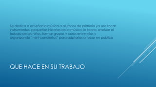 QUE HACE EN SU TRABAJO
Se dedica a enseñar la música a alumnos de primaria ya sea tocar
instrumentos, pequeñas historias de la música, la teoría, evaluar el
trabajo de los niños, formar grupos y coros entre ellos y
organizando “mini-conciertos” para adptarlos a tocar en publico