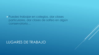 LUGARES DE TRABAJO
Puedes trabajar en colegios, dar clases
particulares, dar clases de solfeo en algún
conservatorio…