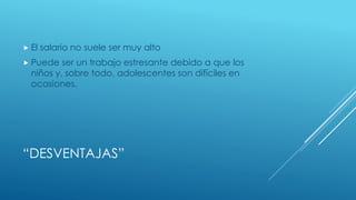 “DESVENTAJAS”
El salario no suele ser muy alto
Puede ser un trabajo estresante debido a que los
niños y, sobre todo, adolescentes son difíciles en
ocasiones.