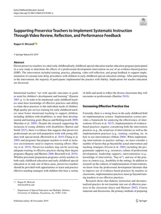 Vol.:(0123456789)1 3
Early Childhood Education Journal
https://doi.org/10.1007/s10643-019-01001-y
Supporting Preservice Teachers to Implement Systematic Instruction
Through Video Review, Reflection, and Performance Feedback
Ragan H. McLeod1
 
© Springer Nature B.V. 2019
Abstract
Eleven preservice teachers in a dual early childhood/early childhood special education teacher education program participated
in a case study to determine the effects of a professional development intervention on use of an evidence-based practice
(EBP). The intervention included training, practice, planning, video self-reflection, and group feedback to support imple-
mentation of constant time delay procedures with children in early childhood special education settings. After participating
in the intervention, the majority of participants implemented the practice with fidelity. Implications for teacher education
are discussed.
Intentional teachers “act with specific outcomes or goals
in mind for children’s development and learning” (Epstein
2007, p. 1). In order to be intentional, early childhood teach-
ers must have knowledge of effective practices and ability
to relate these practices to the individual needs of children.
High quality pre-service training for early childhood teach-
ers must foster intentional teaching to support children,
including children with disabilities, to meet their develop-
mental and learning goals (Buysse and Hollingsworth 2009;
Sheridan et al. 2009). Despite the research supporting the
inclusion of young children with disabilities (Barton and
Smith 2015), there is evidence that suggests that preservice
professionals are not well-prepared to work with young chil-
dren with special needs (Brownell et al. 2010; Chang et al.
2005) and programs that prepare teachers to work in inclu-
sive environments need to improve training efforts (Har-
vey et al. 2010). Preservice teachers may not be receiving
adequate training in effective practices during their degree
programs (Begeny and Martens 2006; Brownell et al. 2010).
Whether personnel preparation programs certify teachers in
both early childhood education and early childhood special
education or in only one of these areas, preservice teachers
should be provided with opportunities to learn and practice
effective teaching strategies with children who have a variety
of skills and needs to reflect the diverse classrooms they will
encounter as professionals (Hanline 2010).
Increasing Effective Practice Use
Currently, there is a strong focus in the early childhood field
on implementation science. Implementation science pro-
vides a framework for analyzing the effectiveness of inter-
ventions (Fixsen et al. 2015). Implementation of evidence-
based practices requires considering both the intervention
practices (e.g., the actual use of interventions) as well as the
implementation practices (e.g., training, coaching, etc. in
how to use interventions) (Odom 2008). When implement-
ing interventions in practice settings, we must consider a
number of factors that go beyond the actual intervention and
teaching strategies (Fixsen et al. 2005) including the pro-
grammatic supports (e.g., resources, culture of professional
development, leadership support), interventionists (e.g.,
knowledge of intervention, “buy-in”), and use of the prac-
tices in context (e.g., feasibility in the setting). In addition to
research on the contexts of implementation of interventions,
we know from the professional development literature that
to improve use of evidence-based practices by teachers in
classrooms, implementation practices must go beyond train-
ing teachers to use effective practices.
Research shows that didactic instruction and decontex-
tualized practice do not translate into use of effective prac-
tices in the classroom (Joyce and Showers 2002). Course
materials and discussions, the primary methods of preparing
*	 Ragan H. McLeod
	rhmcleod@ua.edu
1
	 Department of Special Education and Multiple Abilities,
University of Alabama, Tuscaloosa, AL 35487, USA
 