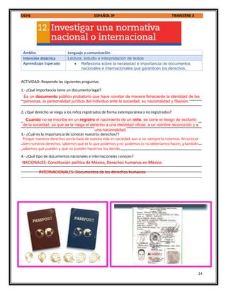 OCHS ESPAÑOL 3º TRIMESTRE 3
24
Ambito Lenguaje y comunicación
Intención didáctica Lectura, estudio e interpretación de textos
Aprendizaje Esperado  Reflexiona sobre la necesidad e importancia de documentos
nacionales e internacionales que garanticen los derechos.
ACTIVIDAD: Responde las siguientes preguntas.
1.- ¿Qué importancia tiene un documento legal?
_________________________________________________________________________________________
_________________________________________________________________________________________
2, ¿Qué derecho se niega a los niños registrados de forma extemporánea o no registrados?
_________________________________________________________________________________________
_________________________________________________________________________________________
3.- ¿Cuál es la importancia de conocer nuestros derechos??
_________________________________________________________________________________________
_________________________________________________________________________________________
4.- ¿Qué tipo de documentos nacionales e internacionales conoces?
_________________________________________________________________________________________
_________________________________________________________________________________________
_________________________________________________________________________________________
Es un documento público probatorio que hace constar de manera fehaciente la identidad de las
personas, la personalidad jurídica del individuo ante la sociedad, su nacionalidad y filiación.
Porque nuestros derechos son la base de nuestra vida en sociedad, aun si no siempre lo notemos. Al conocer
bien nuestros derechos, sabemos qué es lo que podemos y no podemos (o no deberíamos hacer), y también
sabemos qué pueden y qué no pueden hacernos los demás.
Cuando no se inscribe en un registro el nacimiento de un niño, se corre el riesgo de excluirlo
de la sociedad, ya que se le niega el derecho a una identidad oficial, a un nombre reconocido y a
una nacionalidad.
NACIONALES: Constitución política de México, Derechos humanos en México.
INTERNACIONALES: Documentos de los derechos humanos
 