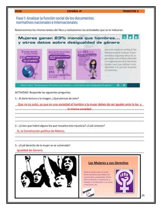 OCHS ESPAÑOL 3º TRIMESTRE 3
26
Retomaremos los mismos textos del libro y realizaremos las actividades que se te indicaran.
ACTIVIDAD: Responde las siguientes preguntas.
1.- Al darle lectura a la imagen, ¿Qué piensas de esto?
_________________________________________________________________________________________
_________________________________________________________________________________________
_________________________________________________________________________________________
_________________________________________________________________________________________
_________________________________________________________________________________________
2.- ¿Crees que habrá alguna ley que resuelva esta injusticia? ¿Cuál conoces?
_________________________________________________________________________________________
_________________________________________________________________________________________
_________________________________________________________________________________________
3.- ¿Cuál derecho de la mujer se ve vulnerado?
_________________________________________________________________________________________
Que no es justo, ya que en una sociedad el hombre y la mujer deben de ser iguales ante la ley y
la misma sociedad.
Igualdad de Genero.
Si, la Constitución política de México.
 