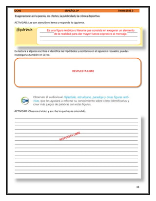 OCHS ESPAÑOL 3º TRIMESTRE 3
38
ACTIVIDAD: Lee con atención el tema y responde lo siguiente.
Da lectura a algunos escritos e identifica las Hipérboles y escríbelas en el siguiente recuadro, puedes
investigarlas también en la red.
ACTIVIDAD: Observa el video y escribe lo que hayas entendido.
Hipérbole ______________________________________________________________________
______________________________________________________________________
______________________________________________________________________
________________________________________________________________________________________
________________________________________________________________________________________
________________________________________________________________________________________
________________________________________________________________________________________
________________________________________________________________________________________
________________________________________________________________________________________
________________________________________________________________________________________
________________________________________________________________________________________
________________________________________________________________________________________
________________________________________________________________________________________
________________________________________________________________________________________
________________________________________________________________________________________
________________________________________________________________________________________
________________________________________________________________________________________
________________________________________________________________________________________
________________________________________________________________________________________
Es una figura retórica o literaria que consiste en exagerar un elemento
de la realidad para dar mayor fuerza expresiva al mensaje.
RESPUESTA LIBRE
 