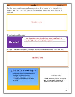 OCHS ESPAÑOL 3º TRIMESTRE 3
40
ACTIVIDAD: Investiga o inventa varios ejemplos de frases que contengan Homofonía, básate en tu libro.
______________________________________________________________
______________________________________________________________
______________________________________________________________
______________________________________________________________
_
Homofonía
RESPUESTA LIBRE
Es la coincidencia en la pronunciación de dos palabras que se
escriben diferente y tienen distinto significado.
RESPUESTA LIBRE
 