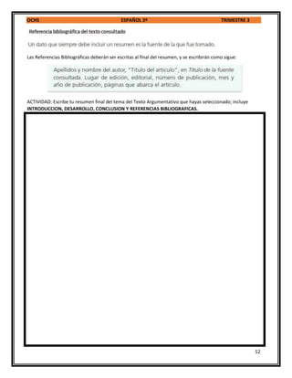 OCHS ESPAÑOL 3º TRIMESTRE 3
52
Las Referencias Bibliográficas deberán ser escritas al final del resumen, y se escribirán como sigue:
ACTIVIDAD: Escribe tu resumen final del tema del Texto Argumentativo que hayas seleccionado; incluye
INTRODUCCION, DESARROLLO, CONCLUSION Y REFERENCIAS BIBLIOGRAFICAS.
 