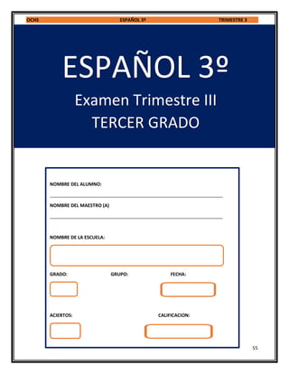 OCHS ESPAÑOL 3º TRIMESTRE 3
55
ESPAÑOL 3º
Examen Trimestre III
TERCER GRADO
NOMBRE DEL ALUMNO:
___________________________________________________________________
NOMBRE DEL MAESTRO (A)
___________________________________________________________________
NOMBRE DE LA ESCUELA:
GRADO: GRUPO: FECHA:
ACIERTOS: CALIFICACION:
 