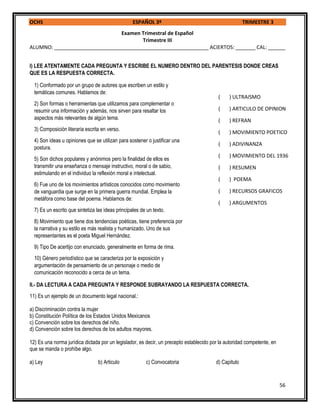 OCHS ESPAÑOL 3º TRIMESTRE 3
56
Examen Trimestral de Español
Trimestre III
ALUMNO: ______________________________________________________ ACIERTOS: _______ CAL: ______
I) LEE ATENTAMENTE CADA PREGUNTA Y ESCRIBE EL NUMERO DENTRO DEL PARENTESIS DONDE CREAS
QUE ES LA RESPUESTA CORRECTA.
II.- DA LECTURA A CADA PREGUNTA Y RESPONDE SUBRAYANDO LA RESPUESTA CORRECTA.
11) Es un ejemplo de un documento legal nacional.:
a) Discriminación contra la mujer
b) Constitución Política de los Estados Unidos Mexicanos
c) Convención sobre los derechos del niño.
d) Convención sobre los derechos de los adultos mayores.
12) Es una norma jurídica dictada por un legislador, es decir, un precepto establecido por la autoridad competente, en
que se manda o prohíbe algo.
a) Ley b) Articulo c) Convocatoria d) Capitulo
1) Conformado por un grupo de autores que escriben un estilo y
temáticas comunes. Hablamos de:
2) Son formas o herramientas que utilizamos para complementar o
resumir una información y además, nos sirven para resaltar los
aspectos más relevantes de algún tema.
3) Composición literaria escrita en verso.
4) Son ideas u opiniones que se utilizan para sostener o justificar una
postura.
5) Son dichos populares y anónimos pero la finalidad de ellos es
transmitir una enseñanza o mensaje instructivo, moral o de sabio,
estimulando en el individuo la reflexión moral e intelectual.
6) Fue uno de los movimientos artísticos conocidos como movimiento
de vanguardia que surge en la primera guerra mundial. Emplea la
metáfora como base del poema. Hablamos de:
7) Es un escrito que sintetiza las ideas principales de un texto.
8) Movimiento que tiene dos tendencias poéticas, tiene preferencia por
la narrativa y su estilo es más realista y humanizado. Uno de sus
representantes es el poeta Miguel Hernández.
9) Tipo De acertijo con enunciado, generalmente en forma de rima.
10) Género periodístico que se caracteriza por la exposición y
argumentación de pensamiento de un personaje o medio de
comunicación reconocido a cerca de un tema.
( ) ULTRAISMO
( ) ARTICULO DE OPINION
( ) REFRAN
( ) MOVIMIENTO POETICO
( ) ADIVINANZA
( ) MOVIMIENTO DEL 1936
( ) RESUMEN
( ) POEMA
( ) RECURSOS GRAFICOS
( ) ARGUMENTOS
 