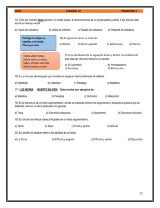 OCHS ESPAÑOL 3º TRIMESTRE 3
57
13) Todo ser humano tiene derecho, en todas partes, al reconocimiento de su personalidad jurídica. Este artículo está
escrito en tiempo verbal:
:
a) Futuro de indicativo b) Verbo en infinitivo c) Pasado de indicativo d) Presente de indicativo
16) Es un recurso del lenguaje que consiste en exagerar intencionalmente la realidad.
a) Hipérbole b) Calambur c) Paradoja d) Metáfora
17) LUZ NEGRA MUERTO EN VIDA Estos textos son ejemplos de:
a) Metáfora b) Paradoja c) Oxímoron d) Aliteración
18) Es la estructura de un texto argumentativo, donde se presenta primero los argumentos y después la postura que se
defiende, esto es, va de lo particular a lo general.
a) Tesis b) Estructura deductiva c) Argumento d) Estructura inductiva
19) Su función es enlazar ideas principales de un texto argumentativo.
a) Verbo b) Nexo c) Punto y aparte d) Articulo
20) Su función es separar entre si los párrafos de un texto.
a) La Coma b) El Punto y seguido c) El Punto y aparte d) Dos puntos
Contigo la milpa es,
rancho, y el atole,
Champurrado
14) El siguiente texto se trata de:
a) Refrán b) Dicho popular c) Adivinanza d) Poema
Telita sobre telita,
Sobre telita un telar,
Sobre el telar una tela,
Sobre la tela un tela.
15) Lee atentamente el siguiente texto y define correctamente
que tipo de recurso literario se utilizó:
a) El Calambur b) Prosopopeya
c) Paradoja d) Aliteración
 