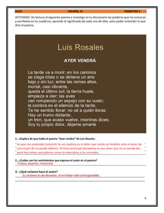 OCHS ESPAÑOL 3º TRIMESTRE 3
6
ACTIVIDAD: Da lectura al siguiente poema e investiga en tu diccionario las palabras que no conozcas
y escríbelas en tu cuaderno, aprende el significado de cada una de ellas para poder entender lo que
dice el poema.
1.- ¿Explica de que habla el poema “Ayer vendra” de Luis Rosales.
_________________________________________________________________________________________
_________________________________________________________________________________________
_________________________________________________________________________________________
_________________________________________________________________________________________
2.- ¿Cuáles son los sentimientos que expresa el autor en el poema?
_________________________________________________________________________________________
3.- ¿Qué reclamo hace el autor?
_________________________________________________________________________________
_________________________________________________________________________________
Lo que nos pretende transmitir la voz poética es el dolor que siente un hombre ante el amor de
una mujer de no puede obtener. El tema principal del poema es ese amor que no se puede dar,
pero hay temas secundarios como la naturaleza y los animales.
Tristeza, desamor, melancolía.
Su reclamo es de desamor, el no haber sido correspondido.
 