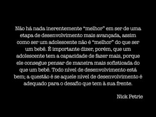 Não há nada inerentemente “melhor” em ser de uma
etapa de desenvolvimento mais avançada, assim
como ser um adolescente não é “melhor” do que ser
um bebê. É importante dizer, porém, que um
adolescente tem a capacidade de fazer mais, porque
ele consegue pensar de maneira mais sofisticada do
que um bebê. Todo nível de desenvolvimento está
bem; a questão é se aquele nível de desenvolvimento é
adequado para o desafio que tem à sua frente.
Nick Petrie
 