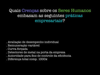 Quais Crenças sobre os Seres Humanos
embasam as seguintes práticas
empresariais?
. Avaliação de desempenho individual
. Remuneração variável
. Curva forçada
. Detectores de metal na porta da empresa
. Autoridade para ﬁns de controle da eﬁciência
. Diferença total comp. 1000x
 