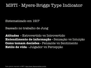 MBTI - Myers-Briggs Type Indicator
Teste gratuito inspirado no MBTI: https://www.16personalities.com/br
Sistematizado em 1917
Baseado no trabalho de Jung
Atitudes - Extrovertido vs Introvertido
Entendimento de informação - Sensação vs Intuição
Como tomam decisões - Pensante vs Sentimento
Estilo de vida - Julgador vs Percepção
 