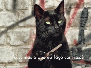 Tá… mas o que eu faço com isso?
 