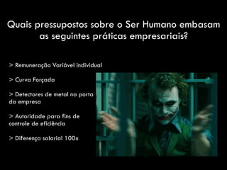 Quais pressupostos sobre o Ser Humano embasam
as seguintes práticas empresariais?
> Remuneração Variável individual
> Curva Forçada
> Detectores de metal na porta
da empresa
> Autoridade para fins de
controle de eficiência
> Diferença salarial 100x
 