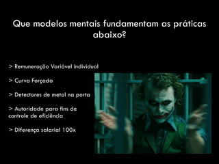 Que modelos mentais fundamentam as práticas
abaixo?
> Remuneração Variável individual
> Curva Forçada
> Detectores de metal na porta
> Autoridade para fins de
controle de eficiência
> Diferença salarial 100x
 