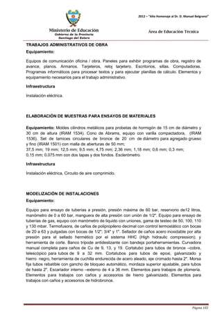 Ministerio de Educación 
Gobierno de la Provincia 
Santiago del Estero 
Página 103 
2012 – “Año Homenaje al Dr. D. Manuel Belgrano” 
Área de Educación Técnica 
TRABAJOS ADMINISTRATIVOS DE OBRA Equipamiento: 
Equipos de comunicación oficina / obra. Paneles para exhibir programas de obra, registro de avance, planos. Armarios. Tarjeteros, reloj tarjetero. Escritorios, sillas. Computadoras. Programas informáticos para procesar textos y para ejecutar planillas de cálculo. Elementos y equipamiento necesarios para el trabajo administrativo. 
Infraestructura 
Instalación eléctrica. 
ELABORACIÓN DE MUESTRAS PARA ENSAYOS DE MATERIALES 
Equipamiento: Moldes cilindros metálicos para probetas de hormigón de 15 cm de diámetro y 30 cm de altura (IRAM 1534). Cono de Abrams, equipo con varilla compactadora, (IRAM 1536). Set de tamices circulares de bronce de 20 cm de diámetro para agregado grueso y fino (IRAM 1501) con malla de aberturas de 50 mm; 
37,5 mm; 19 mm; 12,5 mm; 9,5 mm; 4,75 mm; 2,36 mm; 1,18 mm; 0,6 mm; 0,3 mm; 
0,15 mm; 0,075 mm con dos tapas y dos fondos. Esclerómetro. 
Infraestructura 
Instalación eléctrica, Circuito de aire comprimido. 
MODELIZACIÓN DE INSTALACIONES Equipamiento: 
Equipo para ensayo de tuberías a presión, presión máxima de 60 bar, reservorio de12 litros, manómetro de 0 a 60 bar, manguera de alta presión con unión de 1/2". Equipo para ensayo de tuberías de gas, equipo con manómetro de liquido con uniones, gama de testeo de 50, 100, 110 y 130 mbar. Termofusora, de caños de polipropileno decimal con control termostático con bocas de 20 a 63 y pulgadas con bocas de 1/2"; 3/4" y 1". Sellador de caños acero inoxidable por alta presión para el sellado hermético por el sistema HHC (High hidraulic compression); y herramienta de corte. Banco trípode antideslizante con bandeja portaherramientas. Curvadora manual completa para caños de Cu de 9, 13, y 19. Cortatubo para tubos de bronce –cobre, telescópico para tubos de 9 a 32 mm. Cortatubos para tubos de epoxi, galvanizado y hierro negro, herramienta de cuchilla endurecida de acero aleado, eje cromado hasta 2". Morsa fija tubos rebatible con gancho de bloqueo automático, mordaza superior ajustable, para tubos de hasta 2". Escariador interno –externo de 4 a 36 mm. Elementos para trabajos de plomería. Elementos para trabajos con caños y accesorios de hierro galvanizado. Elementos para trabajos con caños y accesorios de hidrobronce.  