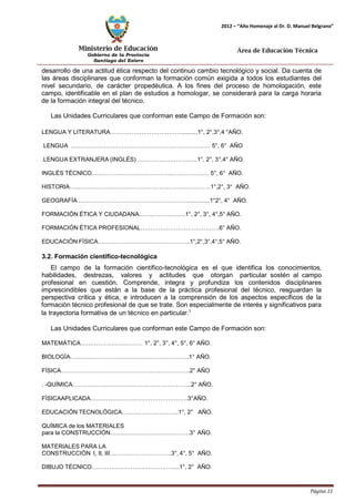 Ministerio de Educación 
Gobierno de la Provincia 
Santiago del Estero 
Página 11 
2012 – “Año Homenaje al Dr. D. Manuel Belgrano” 
Área de Educación Técnica 
desarrollo de una actitud ética respecto del continuo cambio tecnológico y social. Da cuenta de las áreas disciplinares que conforman la formación común exigida a todos los estudiantes del nivel secundario, de carácter propedéutica. A los fines del proceso de homologación, este campo, identificable en el plan de estudios a homologar, se considerará para la carga horaria de la formación integral del técnico. 
Las Unidades Curriculares que conforman este Campo de Formación son: 
LENGUA Y LITERATURA………………………………..........1°, 2°,3°,4 °AÑO. 
LENGUA …..………………………………………………………… 5°, 6° AÑO 
.LENGUA EXTRANJERA (INGLÉS)…………..……………..1°, 2°, 3°,4° AÑO. 
INGLÉS TÉCNICO.…………………………………..……………… 5°, 6° AÑO. HISTORIA…...…………………………………………………………1°,2°, 3° AÑO. GEOGRAFÍA…..…………………………………………….............1°2°, 4° AÑO. FORMACIÓN ÉTICA Y CIUDADANA.……………..……1°, 2°, 3°, 4°,5° AÑO. FORMACIÓN ÉTICA PROFESIONAL………………………………….6° AÑO. EDUCACIÓN FÍSICA………………………………………..1°,2°,3°,4°,5° AÑO. 
3.2. Formación científico-tecnológica 
El campo de la formación científico-tecnológica es el que identifica los conocimientos, habilidades, destrezas, valores y actitudes que otorgan particular sostén al campo profesional en cuestión. Comprende, integra y profundiza los contenidos disciplinares imprescindibles que están a la base de la práctica profesional del técnico, resguardan la perspectiva crítica y ética, e introducen a la comprensión de los aspectos específicos de la formación técnico profesional de que se trate. Son especialmente de interés y significativos para la trayectoria formativa de un técnico en particular.1 
Las Unidades Curriculares que conforman este Campo de Formación son: MATEMÁTICA……………….….……… 1°, 2°, 3°, 4°, 5°, 6° AÑO. BIOLOGÍA……….…………………………………………..1° AÑO. 
FÍSICA………………………………………………………..2° AÑO 
. -QUÍMICA…………………………………………………...2° AÑO. 
FÍSICAAPLICADA………………………………………….3°AÑO. EDUCACIÓN TECNOLÓGICA………………………..1°, 2° AÑO. 
QUÍMICA de los MATERIALES 
para la CONSTRUCCIÓN………………………………….3° AÑO. 
MATERIALES PARA LA 
CONSTRUCCIÓN I, II, III………………………….3°, 4°, 5° AÑO. 
DIBUJO TÉCNICO……………………………………...1°, 2° AÑO.  