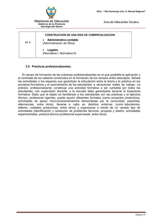 Ministerio de Educación 
Gobierno de la Provincia 
Santiago del Estero 
Página 15 
2012 – “Año Homenaje al Dr. D. Manuel Belgrano” 
Área de Educación Técnica 
CONSTRUCCION DE UNA IDEA DE COMERCIALIZACION 
• Administrativo contable 
(Administración de Obra) 
• Legales 
(Normativa I, Normativa II) 
3.5. Prácticas profesionalizantes. 
El campo de formación de las prácticas profesionalizantes es el que posibilita la aplicación y el contraste de los saberes construidos en la formación de los campos antes descriptos. Señala las actividades o los espacios que garantizan la articulación entre la teoría y la práctica en los procesos formativos y el acercamiento de los estudiantes a situaciones reales de trabajo. La práctica profesionalizante constituye una actividad formativa a ser cumplida por todos los estudiantes, con supervisión docente, y la escuela debe garantizarla durante la trayectoria formativa. Dado que el objeto es familiarizar a los estudiantes con las prácticas y el ejercicio técnico- profesional vigentes, puede asumir diferentes formatos (como proyectos productivos, actividades de apoyo micro-emprendimientos demandadas por la comunidad, pasantías, alternancias, entre otros), llevarse a cabo en distintos entornos (como laboratorios, talleres, unidades productivas, entre otros) y organizarse a través de un variado tipo de actividades (identificación y resolución de problemas técnicos, proyecto y diseño, actividades experimentales, práctica técnico-profesional supervisada, entre otros). 
AF 6  
