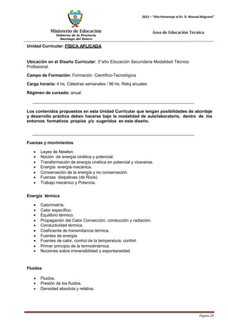 Ministerio de Educación 
Gobierno de la Provincia 
Santiago del Estero 
Página 20 
2012 – “Año Homenaje al Dr. D. Manuel Belgrano” 
Área de Educación Técnica 
Unidad Curricular: FÍSICA APLICADA 
Ubicación en el Diseño Curricular: 3°año Educación Secundaria Modalidad Técnico 
Profesional. 
Campo de Formación: Formación Científico-Tecnológica 
Carga horaria: 4 hs. Cátedras semanales / 96 hs. Reloj anuales 
Régimen de cursado: anual 
Los contenidos propuestos en esta Unidad Curricular que tengan posibilidades de abordaje y desarrollo práctico deben hacerse bajo la modalidad de aula/laboratorio, dentro de los entornos formativos propios y/o sugeridos en este diseño. 
Fuerzas y movimientos 
• Leyes de Newton. 
• Noción de energía cinética y potencial. 
• Transformación de energía cinética en potencial y viceversa. 
• Energía: energía mecánica. 
• Conservación de la energía y no conservación. 
• Fuerzas disipativas (de Roce). 
• Trabajo mecánico y Potencia. 
Energía térmica 
• Calorimetría. 
• Calor específico. 
• Equilibrio térmico. 
• Propagación del Calor Convección, conducción y radiación. 
• Conductividad térmica. 
• Coeficiente de transmitancia térmica. 
• Fuentes de energía. 
• Fuentes de calor, control de la temperatura, confort. 
• Primer principio de la termodinámica. 
• Nociones sobre irreversibilidad y espontaneidad. 
Fluidos 
• Fluidos. 
• Presión de los fluidos. 
• Densidad absoluta y relativa.  