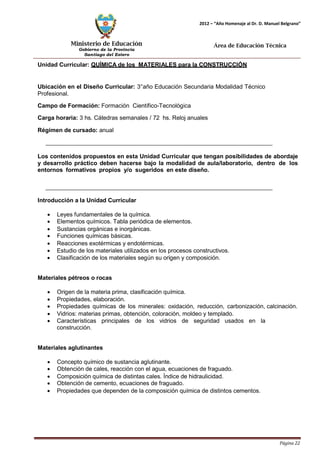 Ministerio de Educación 
Gobierno de la Provincia 
Santiago del Estero 
Página 22 
2012 – “Año Homenaje al Dr. D. Manuel Belgrano” 
Área de Educación Técnica 
Unidad Curricular: QUÍMICA de los MATERIALES para la CONSTRUCCIÓN 
Ubicación en el Diseño Curricular: 3°año Educación Secundaria Modalidad Técnico 
Profesional. 
Campo de Formación: Formación Científico-Tecnológica 
Carga horaria: 3 hs. Cátedras semanales / 72 hs. Reloj anuales 
Régimen de cursado: anual 
Los contenidos propuestos en esta Unidad Curricular que tengan posibilidades de abordaje y desarrollo práctico deben hacerse bajo la modalidad de aula/laboratorio, dentro de los entornos formativos propios y/o sugeridos en este diseño. 
Introducción a la Unidad Curricular 
• Leyes fundamentales de la química. 
• Elementos químicos. Tabla periódica de elementos. 
• Sustancias orgánicas e inorgánicas. 
• Funciones químicas básicas. 
• Reacciones exotérmicas y endotérmicas. 
• Estudio de los materiales utilizados en los procesos constructivos. 
• Clasificación de los materiales según su origen y composición. 
Materiales pétreos o rocas 
• Origen de la materia prima, clasificación química. 
• Propiedades, elaboración. 
• Propiedades químicas de los minerales: oxidación, reducción, carbonización, calcinación. 
• Vidrios: materias primas, obtención, coloración, moldeo y templado. 
• Características principales de los vidrios de seguridad usados en la construcción. 
Materiales aglutinantes 
• Concepto químico de sustancia aglutinante. 
• Obtención de cales, reacción con el agua, ecuaciones de fraguado. 
• Composición química de distintas cales. Índice de hidraulicidad. 
• Obtención de cemento, ecuaciones de fraguado. 
• Propiedades que dependen de la composición química de distintos cementos.  