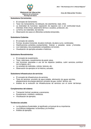 Ministerio de Educación 
Gobierno de la Provincia 
Santiago del Estero 
Página 26 
2012 – “Año Homenaje al Dr. D. Manuel Belgrano” 
Área de Educación Técnica 
Subsistema Cerramientos 
• El concepto de Cerramiento. 
• Tipos: las mamposterías, los tabiques, las carpinterías, rejas, otros. 
• La diversidad de funciones: separación de espacios con o sin continuidad visual, intimidad, límite virtual, aislamiento térmico o acústico, protección, etc. 
• La forma, los materiales, las texturas. 
• Observación de casos en diferentes contextos temporales. 
Subsistema Cubiertas 
• El concepto de cubierta. 
• Formas: de plano horizontal, de plano inclinado, de plano curvo, combinadas. 
• Clasificaciones: portantes y autoportantes; livianas y pesadas; secas y húmedas. 
• Los materiales y las propiedades compatibles a la función. 
• Visualización de ejemplos actuales e históricos. 
Subsistema Revestimientos 
• El concepto de revestimiento. 
• Tipos: cielorrasos, revestimientos de pared, pisos. 
• Las funciones asociadas a uso de los espacios (estética, cubrir servicios, contribuir con la higiene, etc.). 
• La variedad de materiales, colores, texturas, etc. 
• Observación de ejemplos en la historia y actuales. 
Subsistema Infraestructura de servicios 
• El concepto de infraestructura de servicios. 
• Tipos de servicios: provisión de agua potable, eliminación de aguas servidas, abastecimiento de energía eléctrica, provisión de gas, confort térmico, etc. 
• Análisis de la evolución de infraestructuras de servicios con el correr del tiempo. 
Complementos del sistema 
• Transporte Vertical: escaleras y ascensores. 
• Equipamiento: mobiliario, artefactos. 
• Visualización de ejemplos. 
Tendencias actuales 
• La Arquitectura Sustentable: el significado y el porqué de su importancia. 
• Los Edificios Inteligentes: la Domótica y la Inmótica 
• Análisis de ejemplos.  