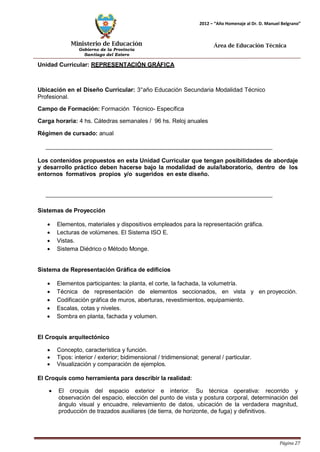 Ministerio de Educación 
Gobierno de la Provincia 
Santiago del Estero 
Página 27 
2012 – “Año Homenaje al Dr. D. Manuel Belgrano” 
Área de Educación Técnica 
Unidad Curricular: REPRESENTACIÓN GRÁFICA 
Ubicación en el Diseño Curricular: 3°año Educación Secundaria Modalidad Técnico 
Profesional. 
Campo de Formación: Formación Técnico- Específica 
Carga horaria: 4 hs. Cátedras semanales / 96 hs. Reloj anuales 
Régimen de cursado: anual 
Los contenidos propuestos en esta Unidad Curricular que tengan posibilidades de abordaje y desarrollo práctico deben hacerse bajo la modalidad de aula/laboratorio, dentro de los entornos formativos propios y/o sugeridos en este diseño. 
Sistemas de Proyección 
• Elementos, materiales y dispositivos empleados para la representación gráfica. 
• Lecturas de volúmenes. El Sistema ISO E. 
• Vistas. 
• Sistema Diédrico o Método Monge. 
Sistema de Representación Gráfica de edificios 
• Elementos participantes: la planta, el corte, la fachada, la volumetría. 
• Técnica de representación de elementos seccionados, en vista y en proyección. 
• Codificación gráfica de muros, aberturas, revestimientos, equipamiento. 
• Escalas, cotas y niveles. 
• Sombra en planta, fachada y volumen. 
El Croquis arquitectónico 
• Concepto, característica y función. 
• Tipos: interior / exterior; bidimensional / tridimensional; general / particular. 
• Visualización y comparación de ejemplos. 
El Croquis como herramienta para describir la realidad: 
• El croquis del espacio exterior e interior. Su técnica operativa: recorrido y observación del espacio, elección del punto de vista y postura corporal, determinación del ángulo visual y encuadre, relevamiento de datos, ubicación de la verdadera magnitud, producción de trazados auxiliares (de tierra, de horizonte, de fuga) y definitivos.  