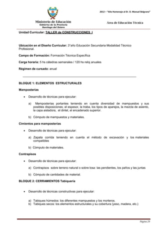 Ministerio de Educación 
Gobierno de la Provincia 
Santiago del Estero 
Página 29 
2012 – “Año Homenaje al Dr. D. Manuel Belgrano” 
Área de Educación Técnica 
Unidad Curricular: TALLER de CONSTRUCCIONES I 
Ubicación en el Diseño Curricular: 3°año Educación Secundaria Modalidad Técnico 
Profesional. 
Campo de Formación: Formación Técnica Específica 
Carga horaria: 5 hs cátedras semanales / 120 hs reloj anuales 
Régimen de cursado: anual 
BLOQUE 1: ELEMENTOS ESTRUCTURALES Mamposterías 
• Desarrollo de técnicas para ejecutar: 
a) Mamposterías portantes teniendo en cuenta diversidad de mampuestos y sus posibles disposiciones; el espesor, la traba, los tipos de aparejos, la mezcla de asiento, la capa aisladora, el dintel, el encadenado superior. 
b) Cómputo de mampuestos y materiales. 
Cimientos para mamposterías 
• Desarrollo de técnicas para ejecutar: 
a) Zapata corrida teniendo en cuenta el método de excavación y los materiales compatibles 
b) Cómputo de materiales. 
Contrapisos 
• Desarrollo de técnicas para ejecutar: 
a) Contrapisos sobre terreno natural o sobre losa: las pendientes, los paños y las juntas 
b) Cómputo de cantidades de material. 
BLOQUE 2: CERRAMIENTOS Tabiquería 
• Desarrollo de técnicas constructivas para ejecutar: 
a) Tabiques húmedos: los diferentes mampuestos y los morteros. 
b) Tabiques secos: los elementos estructurales y su cobertura (yeso, madera, etc.)  