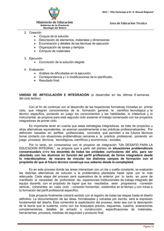 Ministerio de Educación 
Gobierno de la Provincia 
Santiago del Estero 
Página 31 
2012 – “Año Homenaje al Dr. D. Manuel Belgrano” 
Área de Educación Técnica 
2. Creación 
• Croquis de la solución 
• Descripción de elementos, materiales y dimensiones 
• Enumeración y detalles de las técnicas de ejecución 
• Organización de tareas y tiempos 
• Cómputo de materiales 
3. Ejecución 
• Concreción de la solución elegida 
4. Evaluación 
• Análisis de dificultades en la ejecución. 
• Correspondencia y / o modificaciones de lo planificado. 
• Resultado final. 
UNIDAD DE ARTICULACIÓN E INTEGRACIÓN (a desarrollar en las últimas 6 semanas del ciclo lectivo) 
Con el fin de continuar con el desarrollo de las trayectorias formativas iniciadas en primer ciclo, que integran conocimientos de la formación general, la científico tecnológica y la técnico específica, poniendo en juego los conocimientos y las habilidades, lo intelectual y lo instrumental, se propone para este segundo ciclo sostener el trabajo comenzado con los proyectos integradores de primer ciclo. 
Es importante tener en cuenta que estas estrategias integradoras, se trate de proyectos u otras alternativas equivalentes, se acercan paulatinamente a las prácticas profesionalizantes. Por definición basadas en perfiles profesionales concretos que permiten a los futuros técnicos tomar contacto con situaciones problemáticas cercanas a la práctica profesional, poniendo en juego procesos técnicos, tecnológicos, científicos y económicos - sociales. 
Por lo tanto, en consonancia con el proyecto de integración “UN DESAFÍO PARA LA EDUCACION INTEGRAL”, se propone que a partir del planteo de situación/es problemática/s consensuada/s entre los docentes de todas las unidades curriculares del año, para ser abordado con los alumnos en función del perfil profesional, de forma integradora desde lo interdisciplinar, de manera de vincular los distintos campos de formación con el propósito de que el futuro técnico construya sus saberes desde la complejidad. 
Es en este proceso donde las áreas interactúan con un ida y vuelta constante, se evaluarán las distintas alternativas de solución a la problemática planteada hasta optar por la más adecuada. Cada etapa del proceso será superadora de la anterior, por lo tanto, se pone de manifiesto la necesidad de profundizar las experiencias institucionales de trabajo integrado del equipo docente, con el propósito de lograr que los resultados sean progresivos -conexión vertical-, coherentes en cada ciclo - conexión horizontal-, sostenidos en el tiempo y con miras a la formación del perfil profesional específico. 
Este proyecto finalmente cobrará sentido con el registro de todas las etapas hasta el diseño definitivo. La documentación de las ideas, formalizadas y volcadas por escrito, será la expresión fundamental del diseño. Ésta contendrá la explicitación del proceso, tanto sea con la descripción de la teoría que la sustenta, como con los bosquejos previos, esquemas, cuadros, aclaraciones complementarias, detalles de armado o construcción, especificaciones de materiales, herramientas, procesos, medidas de seguridad y producto final.  