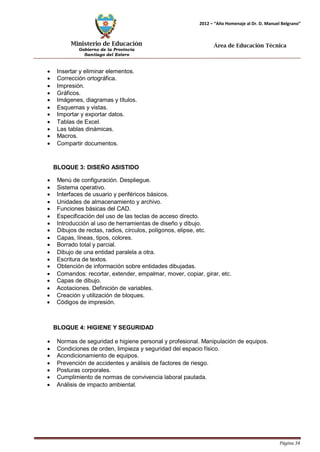 Ministerio de Educación 
Gobierno de la Provincia 
Santiago del Estero 
Página 34 
2012 – “Año Homenaje al Dr. D. Manuel Belgrano” 
Área de Educación Técnica 
• Insertar y eliminar elementos. 
• Corrección ortográfica. 
• Impresión. 
• Gráficos. 
• Imágenes, diagramas y títulos. 
• Esquemas y vistas. 
• Importar y exportar datos. 
• Tablas de Excel. 
• Las tablas dinámicas. 
• Macros. 
• Compartir documentos. 
BLOQUE 3: DISEÑO ASISTIDO 
• Menú de configuración. Despliegue. 
• Sistema operativo. 
• Interfaces de usuario y periféricos básicos. 
• Unidades de almacenamiento y archivo. 
• Funciones básicas del CAD. 
• Especificación del uso de las teclas de acceso directo. 
• Introducción al uso de herramientas de diseño y dibujo. 
• Dibujos de rectas, radios, círculos, polígonos, elipse, etc. 
• Capas, líneas, tipos, colores. 
• Borrado total y parcial. 
• Dibujo de una entidad paralela a otra. 
• Escritura de textos. 
• Obtención de información sobre entidades dibujadas. 
• Comandos: recortar, extender, empalmar, mover, copiar, girar, etc. 
• Capas de dibujo. 
• Acotaciones. Definición de variables. 
• Creación y utilización de bloques. 
• Códigos de impresión. 
BLOQUE 4: HIGIENE Y SEGURIDAD 
• Normas de seguridad e higiene personal y profesional. Manipulación de equipos. 
• Condiciones de orden, limpieza y seguridad del espacio físico. 
• Acondicionamiento de equipos. 
• Prevención de accidentes y análisis de factores de riesgo. 
• Posturas corporales. 
• Cumplimiento de normas de convivencia laboral pautada. 
• Análisis de impacto ambiental.  