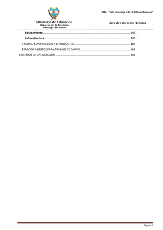 Ministerio de Educación 
Gobierno de la Provincia 
Santiago del Estero 
Página 4 
2012 – “Año Homenaje al Dr. D. Manuel Belgrano” 
Área de Educación Técnica 
Equipamiento.................................................................................................................... 105 
Infraestructura.................................................................................................................. 105 
TRABAJO CON PROCESOS Y O PRODUCTOS .......................................................................... 106 
ESPACIOS ABIERTOS PARA TRABAJO DE CAMPO .................................................................. 106 
CRITERIOS DE OPTIMIZACIÓN ................................................................................................... 106  