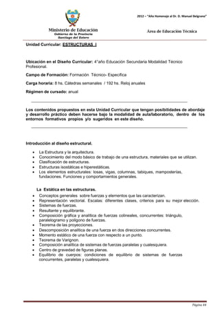 Ministerio de Educación 
Gobierno de la Provincia 
Santiago del Estero 
Página 44 
2012 – “Año Homenaje al Dr. D. Manuel Belgrano” 
Área de Educación Técnica 
Unidad Curricular: ESTRUCTURAS I 
Ubicación en el Diseño Curricular: 4°año Educación Secundaria Modalidad Técnico 
Profesional. 
Campo de Formación: Formación Técnico- Específica 
Carga horaria: 8 hs. Cátedras semanales / 192 hs. Reloj anuales 
Régimen de cursado: anual 
Los contenidos propuestos en esta Unidad Curricular que tengan posibilidades de abordaje y desarrollo práctico deben hacerse bajo la modalidad de aula/laboratorio, dentro de los entornos formativos propios y/o sugeridos en este diseño. 
Introducción al diseño estructural. 
• La Estructura y la arquitectura. 
• Conocimiento del modo básico de trabajo de una estructura, materiales que se utilizan. 
• Clasificación de estructuras. 
• Estructuras isostáticas e hiperestáticas. 
• Los elementos estructurales: losas, vigas, columnas, tabiques, mamposterías, fundaciones. Funciones y comportamientos generales. 
La Estática en las estructuras. 
• Conceptos generales sobre fuerzas y elementos que las caracterizan. 
• Representación vectorial. Escalas: diferentes clases, criterios para su mejor elección. 
• Sistemas de fuerzas. 
• Resultante y equilibrante. 
• Composición gráfica y analítica de fuerzas colineales, concurrentes: triángulo, paralelogramo y polígono de fuerzas. 
• Teorema de las proyecciones. 
• Descomposición analítica de una fuerza en dos direcciones concurrentes. 
• Momento estático de una fuerza con respecto a un punto. 
• Teorema de Varignon. 
• Composición analítica de sistemas de fuerzas paralelas y cualesquiera. 
• Centro de gravedad de figuras planas. 
• Equilibrio de cuerpos: condiciones de equilibrio de sistemas de fuerzas concurrentes, paralelas y cualesquiera.  