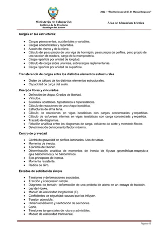Ministerio de Educación 
Gobierno de la Provincia 
Santiago del Estero 
Página 45 
2012 – “Año Homenaje al Dr. D. Manuel Belgrano” 
Área de Educación Técnica 
Cargas en las estructuras: 
• Cargas permanentes, accidentales y variables. 
• Cargas concentradas y repartidas. 
• Acción del viento y de la nieve. 
• Cálculo del peso propio de una viga de hormigón, peso propio de perfiles, peso propio de una sección de madera, carga de la mampostería. 
• Carga repartida por unidad de longitud. 
• Cálculo de carga sobre una losa, sobrecargas reglamentarias. 
• Carga repartida por unidad de superficie. 
Transferencia de cargas entre los distintos elementos estructurales. 
• Orden de cálculo de los distintos elementos estructurales. 
• Capacidad de carga del suelo. 
Cuerpos libres y vinculados. 
• Definición de chapa. Grados de libertad. 
• Vínculos. 
• Sistemas isostáticos, hipostáticos e hiperestáticos. 
• Cálculo de reacciones de una chapa isostática. 
• Estructuras de alma llena. 
• Cálculo de reacciones en vigas isostáticas con cargas concentradas y repartidas. 
• Cálculo de esfuerzos internos en vigas isostáticas con carga concentrada y repartida. 
• Trazado de diagramas. 
• Relación analítica entre los diagramas de carga, esfuerzo de corte y momento flector. 
• Determinación del momento flector máximo. 
Centro de gravedad 
• Centro de gravedad en perfiles laminados. Uso de tablas. 
• Momento de inercia. 
• Teorema de Steiner. 
• Determinación analítica de momentos de inercia de figuras geométricas respecto a ejes baricéntricos y no baricéntricos. 
• Ejes principales de inercia. 
• Momento resistente. 
• Radios de Giro. 
Estados de solicitación simple 
• Tensiones y deformaciones asociadas. 
• Tracción y compresión simple. 
• Diagrama de tensión- deformación de una probeta de acero en un ensayo de tracción. 
• Ley de Hooke. 
• Módulo de elasticidad longitudinal (E). 
• Coeficientes de seguridad: causas que los influyen. 
• Tensión admisible. 
• Dimensionamiento y verificación de secciones. 
• Corte. 
• Tensiones tangenciales de rotura y admisibles. 
• Módulo de elasticidad transversal.  