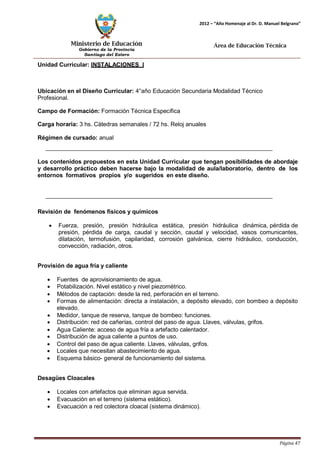 Ministerio de Educación 
Gobierno de la Provincia 
Santiago del Estero 
Página 47 
2012 – “Año Homenaje al Dr. D. Manuel Belgrano” 
Área de Educación Técnica 
Unidad Curricular: INSTALACIONES I 
Ubicación en el Diseño Curricular: 4°año Educación Secundaria Modalidad Técnico 
Profesional. 
Campo de Formación: Formación Técnica Específica 
Carga horaria: 3 hs. Cátedras semanales / 72 hs. Reloj anuales 
Régimen de cursado: anual 
Los contenidos propuestos en esta Unidad Curricular que tengan posibilidades de abordaje y desarrollo práctico deben hacerse bajo la modalidad de aula/laboratorio, dentro de los entornos formativos propios y/o sugeridos en este diseño. 
Revisión de fenómenos físicos y químicos 
• Fuerza, presión, presión hidráulica estática, presión hidráulica dinámica, pérdida de presión, pérdida de carga, caudal y sección, caudal y velocidad, vasos comunicantes, dilatación, termofusión, capilaridad, corrosión galvánica, cierre hidráulico, conducción, convección, radiación, otros. 
Provisión de agua fría y caliente 
• Fuentes de aprovisionamiento de agua. 
• Potabilización. Nivel estático y nivel piezométrico. 
• Métodos de captación: desde la red, perforación en el terreno. 
• Formas de alimentación: directa a instalación, a depósito elevado, con bombeo a depósito elevado. 
• Medidor, tanque de reserva, tanque de bombeo: funciones. 
• Distribución: red de cañerías, control del paso de agua. Llaves, válvulas, grifos. 
• Agua Caliente: acceso de agua fría a artefacto calentador. 
• Distribución de agua caliente a puntos de uso. 
• Control del paso de agua caliente. Llaves, válvulas, grifos. 
• Locales que necesitan abastecimiento de agua. 
• Esquema básico- general de funcionamiento del sistema. 
Desagües Cloacales 
• Locales con artefactos que eliminan agua servida. 
• Evacuación en el terreno (sistema estático). 
• Evacuación a red colectora cloacal (sistema dinámico).  