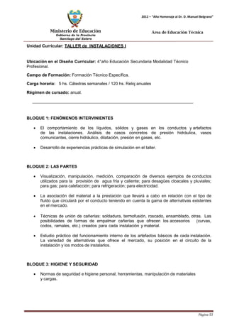 Ministerio de Educación 
Gobierno de la Provincia 
Santiago del Estero 
Página 53 
2012 – “Año Homenaje al Dr. D. Manuel Belgrano” 
Área de Educación Técnica 
Unidad Curricular: TALLER de INSTALACIONES I 
Ubicación en el Diseño Curricular: 4°año Educación Secundaria Modalidad Técnico 
Profesional. 
Campo de Formación: Formación Técnico Específica. 
Carga horaria: 5 hs. Cátedras semanales / 120 hs. Reloj anuales 
Régimen de cursado: anual. 
BLOQUE 1: FENÓMENOS INTERVINIENTES 
• El comportamiento de los líquidos, sólidos y gases en los conductos y artefactos de las instalaciones. Análisis de casos concretos de presión hidráulica, vasos comunicantes, cierre hidráulico, dilatación, presión en gases, etc. 
• Desarrollo de experiencias prácticas de simulación en el taller. 
BLOQUE 2: LAS PARTES 
• Visualización, manipulación, medición, comparación de diversos ejemplos de conductos utilizados para la provisión de agua fría y caliente; para desagües cloacales y pluviales; para gas; para calefacción; para refrigeración; para electricidad. 
• La asociación del material a la prestación que llevará a cabo en relación con el tipo de fluído que circulará por el conducto teniendo en cuenta la gama de alternativas existentes en el mercado. 
• Técnicas de unión de cañerías: soldadura, termofusión, roscado, ensamblado, otras. Las posibilidades de formas de empalmar cañerías que ofrecen los accesorios (curvas, codos, ramales, etc.) creados para cada instalación y material. 
• Estudio práctico del funcionamiento interno de los artefactos básicos de cada instalación. La variedad de alternativas que ofrece el mercado, su posición en el circuito de la instalación y los modos de instalarlos. 
BLOQUE 3: HIGIENE Y SEGURIDAD 
• Normas de seguridad e higiene personal, herramientas, manipulación de materiales y cargas.  