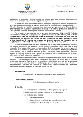 Ministerio de Educación 
Gobierno de la Provincia 
Santiago del Estero 
Página 55 
2012 – “Año Homenaje al Dr. D. Manuel Belgrano” 
Área de Educación Técnica 
habilidades, lo intelectual y lo instrumental, se propone para este segundo ciclo sostener el trabajo comenzado con los proyectos integradores de primer ciclo. 
Es importante tener en cuenta que estas estrategias integradoras, se trate de proyectos u otras alternativas equivalentes, se acercan paulatinamente a las prácticas profesionalizantes. Por definición basadas en perfiles profesionales concretos que permiten a los futuros técnicos tomar contacto con situaciones problemáticas cercanas a la práctica profesional, poniendo en juego procesos técnicos, tecnológicos, científicos y económicos - sociales. 
Por lo tanto, en consonancia con el proyecto de integración “UN DESAFÍO PARA LA EDUCACION INTEGRAL”, se propone que a partir del planteo de situación/es problemática/s consensuada/s entre los docentes de todas las unidades curriculares del año, para ser abordado con los alumnos en función del perfil profesional, de forma integradora desde lo interdisciplinar, de manera de vincular los distintos campos de formación con el propósito de que el futuro técnico construya sus saberes desde la complejidad. 
Es en este proceso donde las áreas interactúan con un ida y vuelta constante, se evaluarán las distintas alternativas de solución a la problemática planteada hasta optar por la más adecuada. Cada etapa del proceso será superadora de la anterior, por lo tanto, se pone de manifiesto la necesidad de profundizar las experiencias institucionales de trabajo integrado del equipo docente, con el propósito de lograr que los resultados sean progresivos -conexión vertical-, coherentes en cada ciclo - conexión horizontal-, sostenidos en el tiempo y con miras a la formación del perfil profesional específico. 
Este proyecto finalmente cobrará sentido con el registro de todas las etapas hasta el diseño definitivo. La documentación de las ideas, formalizadas y volcadas por escrito, será la expresión fundamental del diseño. Ésta contendrá la explicitación del proceso, tanto sea con la descripción de la teoría que la sustenta, como con los bosquejos previos, esquemas, cuadros, aclaraciones complementarias, detalles de armado o construcción, especificaciones de materiales, herramientas, procesos, medidas de seguridad y producto final. 
Responsables 
 Catedráticos y MET de las diferentes unidades curriculares 
Tiempo previsto sugerido: 
Seis últimas semanas del ciclo lectivo. 
Evaluación 
 La evaluación será permanente, continua, procesual y objetiva. 
 Los docentes responsables evaluarán en forma conjunta. 
 Se evaluará, como mínimo: 
 El proceso de diseño. 
 El conocimiento de la teoría que sustenta el proyecto. 
 El compromiso de materialización de la idea.  