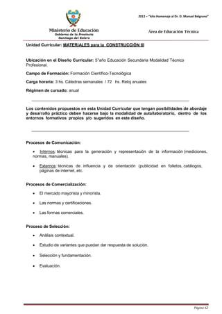 Ministerio de Educación 
Gobierno de la Provincia 
Santiago del Estero 
Página 62 
2012 – “Año Homenaje al Dr. D. Manuel Belgrano” 
Área de Educación Técnica 
Unidad Curricular: MATERIALES para la CONSTRUCCIÓN III 
Ubicación en el Diseño Curricular: 5°año Educación Secundaria Modalidad Técnico 
Profesional. 
Campo de Formación: Formación Científico-Tecnológica 
Carga horaria: 3 hs. Cátedras semanales / 72 hs. Reloj anuales 
Régimen de cursado: anual 
Los contenidos propuestos en esta Unidad Curricular que tengan posibilidades de abordaje y desarrollo práctico deben hacerse bajo la modalidad de aula/laboratorio, dentro de los entornos formativos propios y/o sugeridos en este diseño. 
Procesos de Comunicación: 
• Internos: técnicas para la generación y representación de la información (mediciones, normas, manuales). 
• Externos: técnicas de influencia y de orientación (publicidad en folletos, catálogos, páginas de internet, etc. 
Procesos de Comercialización: 
• El mercado mayorista y minorista. 
• Las normas y certificaciones. 
• Las formas comerciales. 
Proceso de Selección: 
• Análisis contextual. 
• Estudio de variantes que puedan dar respuesta de solución. 
• Selección y fundamentación. 
• Evaluación.  