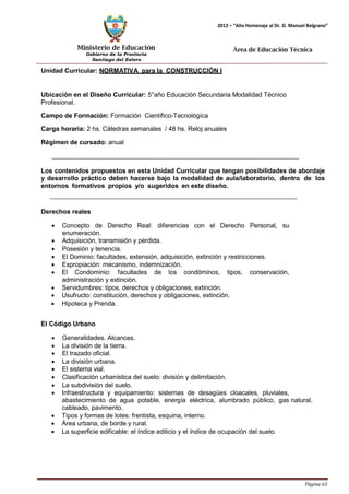 Ministerio de Educación 
Gobierno de la Provincia 
Santiago del Estero 
Página 63 
2012 – “Año Homenaje al Dr. D. Manuel Belgrano” 
Área de Educación Técnica 
Unidad Curricular: NORMATIVA para la CONSTRUCCIÓN I 
Ubicación en el Diseño Curricular: 5°año Educación Secundaria Modalidad Técnico 
Profesional. 
Campo de Formación: Formación Científico-Tecnológica 
Carga horaria: 2 hs. Cátedras semanales / 48 hs. Reloj anuales 
Régimen de cursado: anual 
Los contenidos propuestos en esta Unidad Curricular que tengan posibilidades de abordaje y desarrollo práctico deben hacerse bajo la modalidad de aula/laboratorio, dentro de los entornos formativos propios y/o sugeridos en este diseño. 
Derechos reales 
• Concepto de Derecho Real: diferencias con el Derecho Personal, su enumeración. 
• Adquisición, transmisión y pérdida. 
• Posesión y tenencia. 
• El Dominio: facultades, extensión, adquisición, extinción y restricciones. 
• Expropiación: mecanismo, indemnización. 
• El Condominio: facultades de los condóminos, tipos, conservación, administración y extinción. 
• Servidumbres: tipos, derechos y obligaciones, extinción. 
• Usufructo: constitución, derechos y obligaciones, extinción. 
• Hipoteca y Prenda. 
El Código Urbano 
• Generalidades. Alcances. 
• La división de la tierra. 
• El trazado oficial. 
• La división urbana. 
• El sistema vial. 
• Clasificación urbanística del suelo: división y delimitación. 
• La subdivisión del suelo. 
• Infraestructura y equipamiento: sistemas de desagües cloacales, pluviales, abastecimiento de agua potable, energía eléctrica, alumbrado público, gas natural, cableado, pavimento. 
• Tipos y formas de lotes: frentista, esquina, interno. 
• Área urbana, de borde y rural. 
• La superficie edificable: el índice edilicio y el índice de ocupación del suelo.  