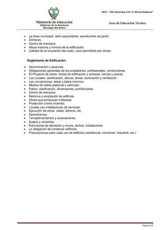 Ministerio de Educación 
Gobierno de la Provincia 
Santiago del Estero 
Página 64 
2012 – “Año Homenaje al Dr. D. Manuel Belgrano” 
Área de Educación Técnica 
• La línea municipal: retiro espontáneo, servidumbre de jardín. 
• Ochavas. 
• Centro de manzana. 
• Altura máxima y mínima de la edificación. 
• Calidad de la ocupación del suelo: usos permitidos por zonas. 
Reglamento de Edificación: 
• Denominación y alcances. 
• Obligaciones generales de los propietarios, profesionales, constructores. 
• El Proyecto de obras: líneas de edificación y ochavas, cercas y aceras. 
• Los Locales: clasificación, alturas, áreas, iluminación y ventilación. 
• Las circulaciones: áreas y lados mínimos. 
• Medios de salida peatonal y vehicular. 
• Patios: clasificación, dimensiones, prohibiciones. 
• Centro de manzana. 
• Reforma y ampliación de edificios. 
• Obras que produzcan molestias. 
• Protección contra incendio. 
• Locales con instalaciones de servicios. 
• Ejecución de obras: vallas, letreros, etc. 
• Demoliciones. 
• Terraplenamientos y excavaciones. 
• Suelos y cimientos. 
• Estructuras de elevación y muros, techos, instalaciones. 
• La obligación de conservar edificios. 
• Prescripciones para cada uso de edificios (residencial, comercial, industrial, etc.)  