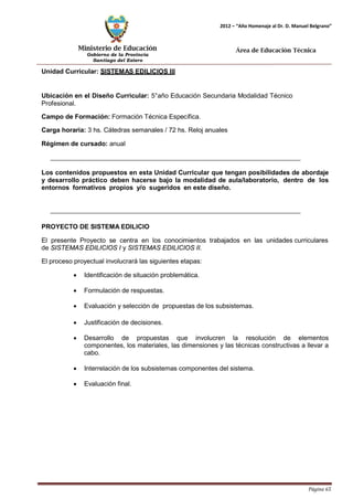 Ministerio de Educación 
Gobierno de la Provincia 
Santiago del Estero 
Página 65 
2012 – “Año Homenaje al Dr. D. Manuel Belgrano” 
Área de Educación Técnica 
Unidad Curricular: SISTEMAS EDILICIOS III 
Ubicación en el Diseño Curricular: 5°año Educación Secundaria Modalidad Técnico 
Profesional. 
Campo de Formación: Formación Técnica Específica. 
Carga horaria: 3 hs. Cátedras semanales / 72 hs. Reloj anuales 
Régimen de cursado: anual 
Los contenidos propuestos en esta Unidad Curricular que tengan posibilidades de abordaje y desarrollo práctico deben hacerse bajo la modalidad de aula/laboratorio, dentro de los entornos formativos propios y/o sugeridos en este diseño. 
PROYECTO DE SISTEMA EDILICIO 
El presente Proyecto se centra en los conocimientos trabajados en las unidades curriculares de SISTEMAS EDILICIOS I y SISTEMAS EDILICIOS II. 
El proceso proyectual involucrará las siguientes etapas: 
• Identificación de situación problemática. 
• Formulación de respuestas. 
• Evaluación y selección de propuestas de los subsistemas. 
• Justificación de decisiones. 
• Desarrollo de propuestas que involucren la resolución de elementos componentes, los materiales, las dimensiones y las técnicas constructivas a llevar a cabo. 
• Interrelación de los subsistemas componentes del sistema. 
• Evaluación final.  