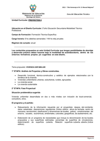 Ministerio de Educación 
Gobierno de la Provincia 
Santiago del Estero 
Página 66 
2012 – “Año Homenaje al Dr. D. Manuel Belgrano” 
Área de Educación Técnica 
Unidad Curricular: PROYECTOS II 
Ubicación en el Diseño Curricular: 5°año Educación Secundaria Modalidad Técnico 
Profesional. 
Campo de Formación: Formación Técnica Específica 
Carga horaria: 6 hs cátedras semanales / 144 hs reloj anuales 
Régimen de cursado: anual 
Los contenidos propuestos en esta Unidad Curricular que tengan posibilidades de abordaje y desarrollo práctico deben hacerse bajo la modalidad de aula/laboratorio, dentro de los entornos formativos propios y/o sugeridos en este diseño. 
Tema propuesto: VIVIENDA UNIFAMILIAR 
1° ETAPA: Análisis de Proyectos y Obras construídas. 
• Desarrollo funcional, técnico-constructivo y estético de ejemplos relacionados con la temática de la vivienda. 
• Viviendas unifamiliares urbanas, suburbanas, rurales, agrupadas. 
• La vivienda social. 
• La vivienda sustentable 
2° ETAPA: Fase Proyectual 
Situación problemática sugerida 
Vivienda unifamiliar desarrollada en dos o más niveles con inclusión de local comercial, consultorio, otros. 
El programa y el partido: 
• Relevamiento de la información requerida por el proyectista: deseos del comitente; datos catastrales; disposiciones regulatorias (índice edilicio, altura de fachada, centro de manzana, servidumbre, clasificación y dimensiones de locales, patios); condicionantes del entorno, sociales, económicas, ambientales, culturales, geográficas, de asoleamiento, etc. 
• Elaboración de un programa de necesidades que incluya la denominación de los locales propuestos y sus superficies estimadas, porcentaje de superficie de circulaciones, determinación de superficie cubierta. Relación superficie cubierta- abierta (índice edilicio).  