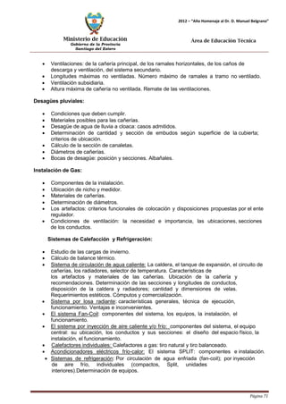 Ministerio de Educación 
Gobierno de la Provincia 
Santiago del Estero 
Página 71 
2012 – “Año Homenaje al Dr. D. Manuel Belgrano” 
Área de Educación Técnica 
• Ventilaciones: de la cañería principal, de los ramales horizontales, de los caños de descarga y ventilación, del sistema secundario. 
• Longitudes máximas no ventiladas. Número máximo de ramales a tramo no ventilado. 
• Ventilación subsidiaria. 
• Altura máxima de cañería no ventilada. Remate de las ventilaciones. 
Desagües pluviales: 
• Condiciones que deben cumplir. 
• Materiales posibles para las cañerías. 
• Desagüe de agua de lluvia a cloaca: casos admitidos. 
• Determinación de cantidad y sección de embudos según superficie de la cubierta; criterios de ubicación. 
• Cálculo de la sección de canaletas. 
• Diámetros de cañerías. 
• Bocas de desagüe: posición y secciones. Albañales. 
Instalación de Gas: 
• Componentes de la instalación. 
• Ubicación de nicho y medidor. 
• Materiales de cañerías. 
• Determinación de diámetros. 
• Los artefactos: criterios funcionales de colocación y disposiciones propuestas por el ente regulador. 
• Condiciones de ventilación: la necesidad e importancia, las ubicaciones, secciones de los conductos. 
Sistemas de Calefacción y Refrigeración: 
• Estudio de las cargas de invierno. 
• Cálculo de balance térmico. 
• Sistema de circulación de agua caliente: La caldera, el tanque de expansión, el circuito de cañerías, los radiadores, selector de temperatura. Características de 
los artefactos y materiales de las cañerías. Ubicación de la cañería y recomendaciones. Determinación de las secciones y longitudes de conductos, 
disposición de la caldera y radiadores; cantidad y dimensiones de velas. Requerimientos estéticos. Cómputos y comercialización. 
• Sistema por losa radiante: características generales, técnica de ejecución, funcionamiento. Ventajas e inconvenientes. 
• El sistema Fan-Coil: componentes del sistema, los equipos, la instalación, el funcionamiento. 
• El sistema por inyección de aire caliente y/o frío: componentes del sistema, el equipo central: su ubicación, los conductos y sus secciones: el diseño del espacio físico, la instalación, el funcionamiento. 
• Calefactores individuales: Calefactores a gas: tiro natural y tiro balanceado. 
• Acondicionadores eléctricos frío-calor: El sistema SPLIT: componentes e instalación. 
• Sistemas de refrigeración: Por circulación de agua enfriada (fan-coil); por inyección de aire frío, individuales (compactos, Split, unidades interiores).Determinación de equipos.  