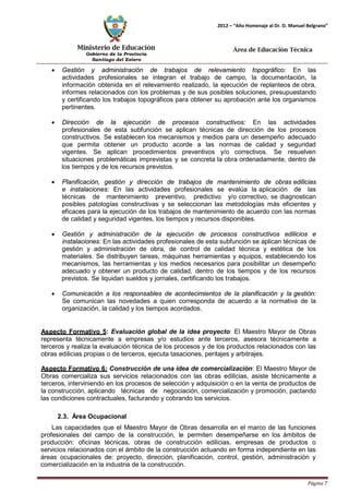 Ministerio de Educación 
Gobierno de la Provincia 
Santiago del Estero 
Página 7 
2012 – “Año Homenaje al Dr. D. Manuel Belgrano” 
Área de Educación Técnica 
• Gestión y administración de trabajos de relevamiento topográfico: En las actividades profesionales se integran el trabajo de campo, la documentación, la información obtenida en el relevamiento realizado, la ejecución de replanteos de obra, informes relacionados con los problemas y de sus posibles soluciones, presupuestando y certificando los trabajos topográficos para obtener su aprobación ante los organismos pertinentes. 
• Dirección de la ejecución de procesos constructivos: En las actividades profesionales de esta subfunción se aplican técnicas de dirección de los procesos constructivos. Se establecen los mecanismos y medios para un desempeño adecuado que permita obtener un producto acorde a las normas de calidad y seguridad vigentes. Se aplican procedimientos preventivos y/o correctivos. Se resuelven situaciones problemáticas imprevistas y se concreta la obra ordenadamente, dentro de los tiempos y de los recursos previstos. 
• Planificación, gestión y dirección de trabajos de mantenimiento de obras edilicias e instalaciones: En las actividades profesionales se evalúa la aplicación de las técnicas de mantenimiento preventivo, predictivo y/o correctivo, se diagnostican posibles patologías constructivas y se seleccionan las metodologías más eficientes y eficaces para la ejecución de los trabajos de mantenimiento de acuerdo con las normas de calidad y seguridad vigentes, los tiempos y recursos disponibles. 
• Gestión y administración de la ejecución de procesos constructivos edilicios e instalaciones: En las actividades profesionales de esta subfunción se aplican técnicas de gestión y administración de obra, de control de calidad técnica y estética de los materiales. Se distribuyen tareas, máquinas herramientas y equipos, estableciendo los mecanismos, las herramientas y los medios necesarios para posibilitar un desempeño adecuado y obtener un producto de calidad, dentro de los tiempos y de los recursos previstos. Se liquidan sueldos y jornales, certificando los trabajos. 
• Comunicación a los responsables de acontecimientos de la planificación y la gestión: Se comunican las novedades a quien corresponda de acuerdo a la normativa de la organización, la calidad y los tiempos acordados. 
Aspecto Formativo 5: Evaluación global de la idea proyecto: El Maestro Mayor de Obras representa técnicamente a empresas y/o estudios ante terceros, asesora técnicamente a terceros y realiza la evaluación técnica de los procesos y de los productos relacionados con las obras edilicias propias o de terceros, ejecuta tasaciones, peritajes y arbitrajes. 
Aspecto Formativo 6: Construcción de una idea de comercialización: El Maestro Mayor de Obras comercializa sus servicios relacionados con las obras edilicias, asiste técnicamente a terceros, interviniendo en los procesos de selección y adquisición o en la venta de productos de la construcción, aplicando técnicas de negociación, comercialización y promoción, pactando las condiciones contractuales, facturando y cobrando los servicios. 
2.3. Área Ocupacional 
Las capacidades que el Maestro Mayor de Obras desarrolla en el marco de las funciones profesionales del campo de la construcción, le permiten desempeñarse en los ámbitos de producción: oficinas técnicas, obras de construcción edilicias, empresas de productos o servicios relacionados con el ámbito de la construcción actuando en forma independiente en las áreas ocupacionales de: proyecto, dirección, planificación, control, gestión, administración y comercialización en la industria de la construcción.  
