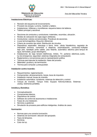 Ministerio de Educación 
Gobierno de la Provincia 
Santiago del Estero 
Página 72 
2012 – “Año Homenaje al Dr. D. Manuel Belgrano” 
Área de Educación Técnica 
Instalaciones Eléctricas: 
• Revisión del esquema de funcionamiento. 
• Provisión de energía. La toma, medidor y tablero. 
• Instalaciones trifásicas y monofásicas: esquema básico de tableros. 
• Tablero principal y seccional. 
• Secciones de conductos y conductores: materiales, recorridos, ubicación. 
• Niveles de colocación de cajas según artefactos. 
• Conductores: colores convencionales. Precálculo de secciones. 
• LLave termomagnética. Disyuntor diferencial. 
• Criterio de conexión tipo árbol. Distribución de circuitos. 
• Dispositivos especiales: descarga a tierra, timer, célula fotoeléctrica, regulador de intensidad lumínica, comandos a distancia, automatización, conductos múltiples bajo piso, bandejas porta cables, piso flotante, automático eléctrico para tanque de agua, termostato, grupo electrógeno. 
• Instalaciones de baja tensión: telefónicas, timbre, TV, porteros eléctricos, audio, luz de emergencia, seguridad, sistemas integrados de computación. 
• Reglamentos y convenciones para la representación gráfica. 
• Técnicas para ejecutar la instalación: fases del proceso. 
• Materiales: gruesos y de terminación. 
• Técnica para computar y presupuestar. 
Instalación contra incendio: 
• 
• 
Requerimientos: reglamentación. 
Componentes: almacenamiento, bocas, boca de impulsión. 
• 
Instalación manual: bocas de incendio. 
• 
Instalación automática: rociadores, sistemas de detección y control. 
• 
Tanque de incendio. Tanque mixto. Equipos hidroneumáticos. 
Jockey. Extintores portátiles. 
Sistemas 
Inmótica y Domótica: 
• Conceptualización. 
• Componentes básicos. 
• Dispositivos de control. 
• Software de control de ascensores e instalaciones 
• Fases de una instalación. 
• Servicios a gestionar. 
• Simulación de procesos para edificios inteligentes. Análisis de casos. 
Iluminación: 
• Normas para una correcta iluminación. 
• Sistemas de iluminación: elección del apropiado. 
• Tipos de lámparas. 
• Sombras. 
• Color de luz.  