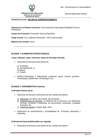 Ministerio de Educación 
Gobierno de la Provincia 
Santiago del Estero 
Página 73 
2012 – “Año Homenaje al Dr. D. Manuel Belgrano” 
Área de Educación Técnica 
Unidad Curricular: TALLER de CONSTRUCCIONES III 
Ubicación en el Diseño Curricular: 5°año Educación Secundaria Modalidad Técnico 
Profesional. 
Campo de Formación: Formación Técnica Específica 
Carga horaria: 5 hs. Cátedras semanales / 120 hs reloj anuales 
Régimen de cursado: anual 
BLOQUE 1: ELEMENTOS ESTRUCTURALES. 
Losas, tabiques, vigas, columnas, bases de Hormigón Armado 
• Desarrollo de técnicas constructivas de: 
a) Encofrado. 
b) Apuntalamiento. c) Armadura. 
d) Colado 
• ANEXO: Dispositivos y Maquinarias (andamios, grúas, plumas, guinches, montacargas, plataformas, montacargas, etc.) 
BLOQUE 2: CERRAMIENTOS Cubiertas inclinadas livianas secas 
• Desarrollo de técnicas constructivas de las 3 partes del sistema: 
a) Estructura: los cabios, las correas, las cumbreras. 
b) Infraestructura de servicios: la cobertura de la estructura, las aislaciones térmicas, acústicas e hidráulicas, los escurridores, clavadores, canaletas, 
embudos, etc. 
c) Cobertura superior: chapas, tejas, otros. 
• Exploración de combinaciones y compatibilidad de funciones, elementos y materiales 
Cubiertas de losas prefabricadas con viguetas 
• Desarrollo de técnicas constructivas de las 3 partes del sistema:  